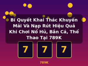 Bí Quyết Khai Thác Khuyến Mãi Và Nạp Rút Hiệu Quả Khi Chơi Nổ Hũ, Bắn Cá, Thể Thao Tại 789K - 789K