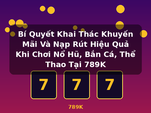 Bí Quyết Khai Thác Khuyến Mãi Và Nạp Rút Hiệu Quả Khi Chơi Nổ Hũ, Bắn Cá, Thể Thao Tại 789K - 789K