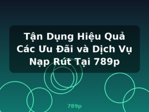 Tận Dụng Hiệu Quả Các Ưu Đãi và Dịch Vụ Nạp Rút Tại 789p - 789p