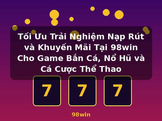 Tối Ưu Trải Nghiệm Nạp Rút và Khuyến Mãi Tại 98win Cho Game Bắn Cá, Nổ Hũ và Cá Cược Thể Thao - 98win