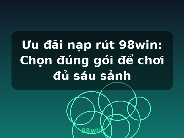 Ưu đãi nạp rút 98win: Chọn đúng gói để chơi đủ sáu sảnh - 98win